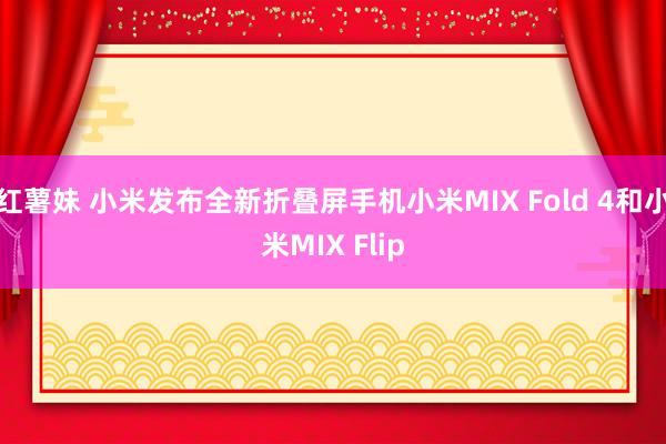 红薯妹 小米发布全新折叠屏手机小米MIX Fold 4和小米MIX Flip