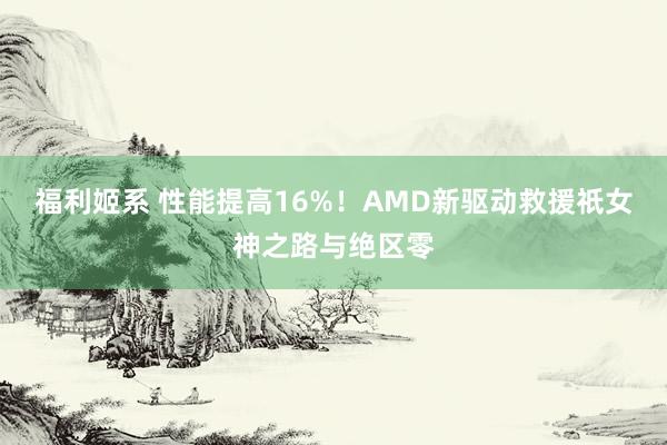 福利姬系 性能提高16%！AMD新驱动救援祇女神之路与绝区零