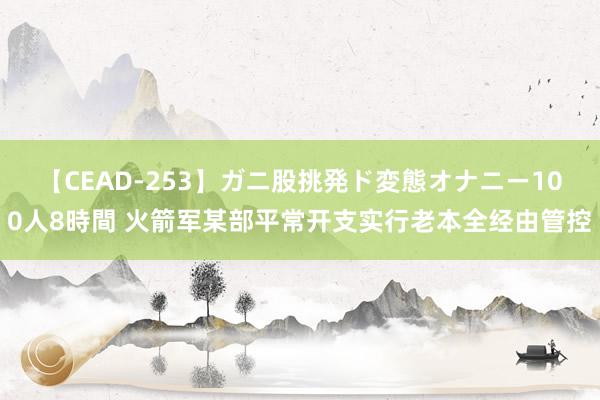 【CEAD-253】ガニ股挑発ド変態オナニー100人8時間 火箭军某部平常开支实行老本全经由管控