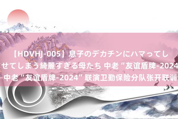 【HDVHJ-005】息子のデカチンにハマってしまい毎日のように挿入させてしまう綺麗すぎる母たち 中老“友谊盾牌-2024”联演卫勤保险分队张开联训