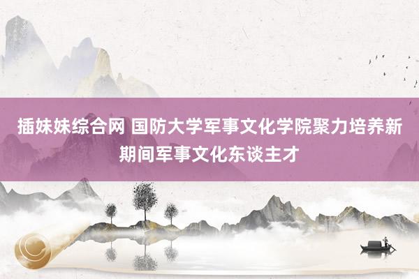 插妹妹综合网 国防大学军事文化学院聚力培养新期间军事文化东谈主才