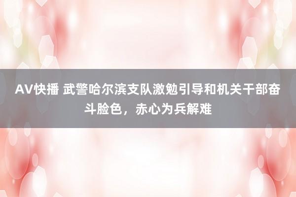 AV快播 武警哈尔滨支队激勉引导和机关干部奋斗脸色，赤心为兵解难