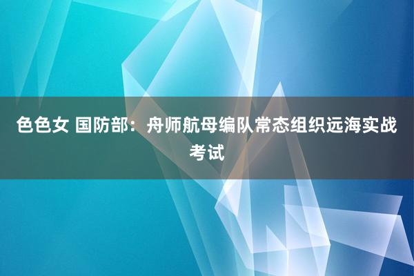 色色女 国防部：舟师航母编队常态组织远海实战考试