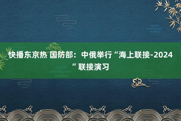 快播东京热 国防部：中俄举行“海上联接-2024”联接演习