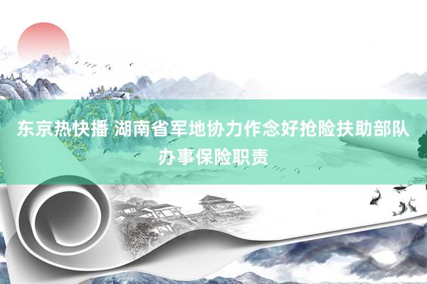 东京热快播 湖南省军地协力作念好抢险扶助部队办事保险职责