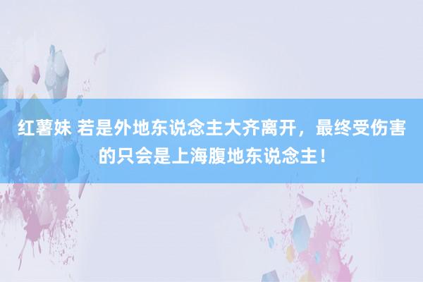 红薯妹 若是外地东说念主大齐离开，最终受伤害的只会是上海腹地东说念主！