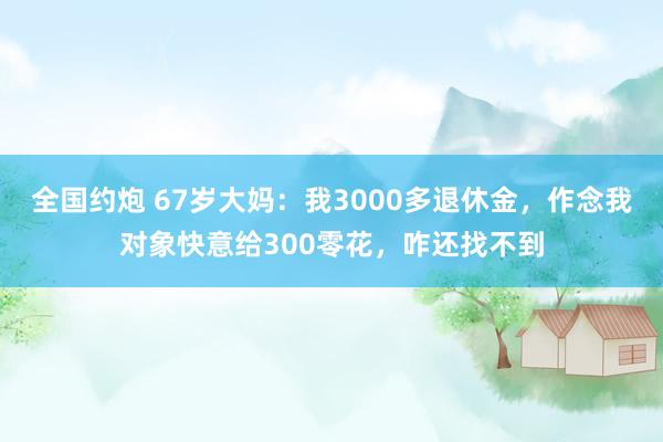 全国约炮 67岁大妈：我3000多退休金，作念我对象快意给300零花，咋还找不到