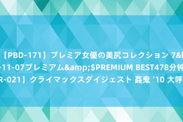 【PBD-171】プレミア女優の美尻コレクション 7</a>2012-11-07プレミアム&$PREMIUM BEST478分钟【ADVSR-021】クライマックスダイジェスト 姦鬼 ’10 大呼党员干部生三孩，因何激励泛动阵阵