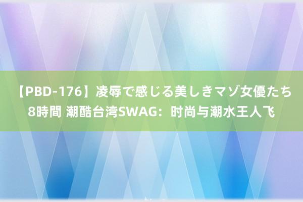 【PBD-176】凌辱で感じる美しきマゾ女優たち8時間 潮酷台湾SWAG：时尚与潮水王人飞