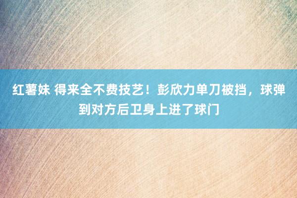 红薯妹 得来全不费技艺！彭欣力单刀被挡，球弹到对方后卫身上进了球门