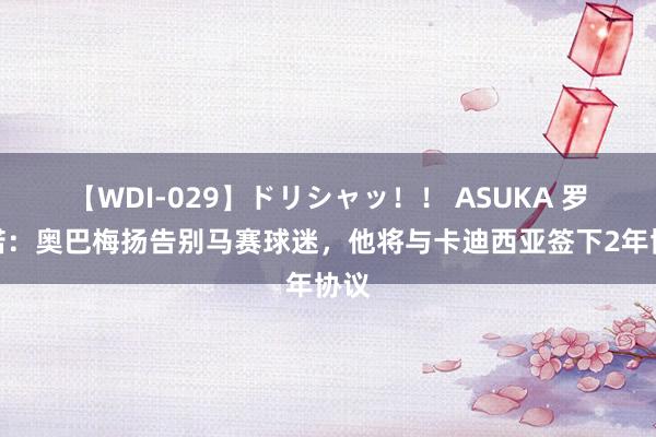 【WDI-029】ドリシャッ！！ ASUKA 罗马诺：奥巴梅扬告别马赛球迷，他将与卡迪西亚签下2年协议