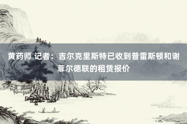 黄药师 记者：吉尔克里斯特已收到普雷斯顿和谢菲尔德联的租赁报价