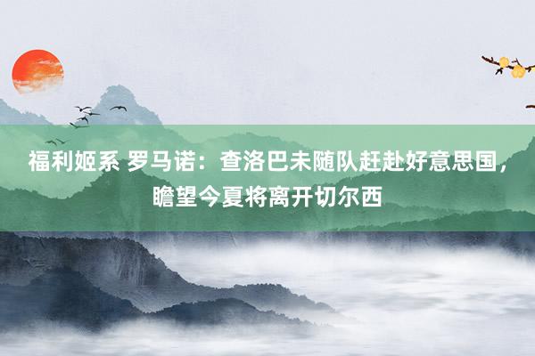 福利姬系 罗马诺：查洛巴未随队赶赴好意思国，瞻望今夏将离开切尔西