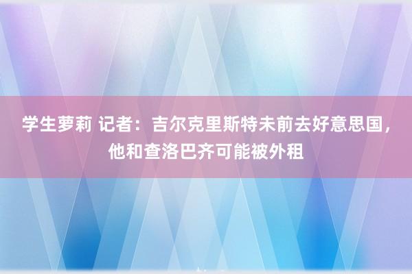 学生萝莉 记者：吉尔克里斯特未前去好意思国，他和查洛巴齐可能被外租