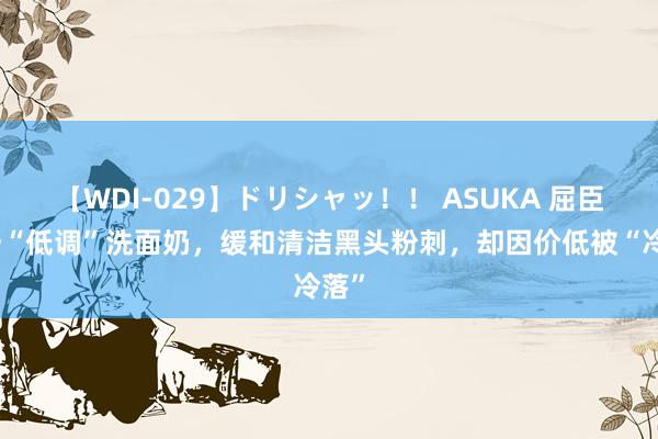 【WDI-029】ドリシャッ！！ ASUKA 屈臣氏一“低调”洗面奶，缓和清洁黑头粉刺，却因价低被“冷落”