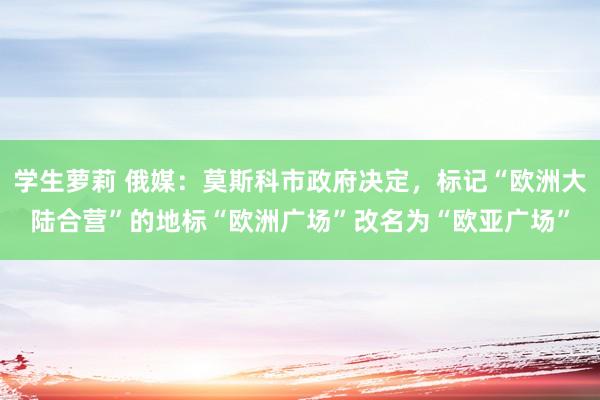 学生萝莉 俄媒：莫斯科市政府决定，标记“欧洲大陆合营”的地标“欧洲广场”改名为“欧亚广场”