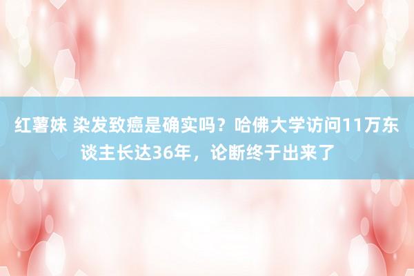 红薯妹 染发致癌是确实吗？哈佛大学访问11万东谈主长达36年，论断终于出来了