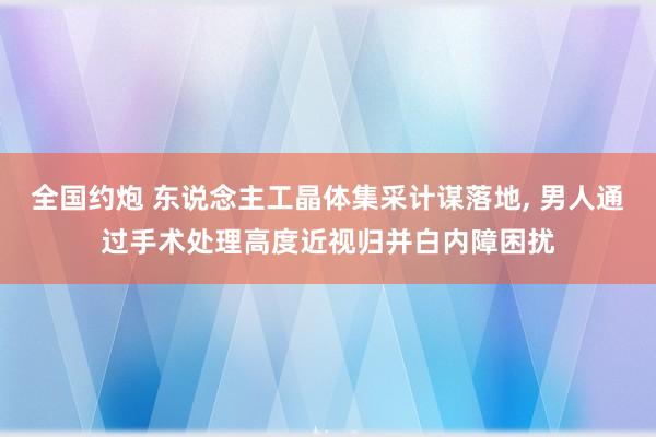 全国约炮 东说念主工晶体集采计谋落地， 男人通过手术处理高度近视归并白内障困扰