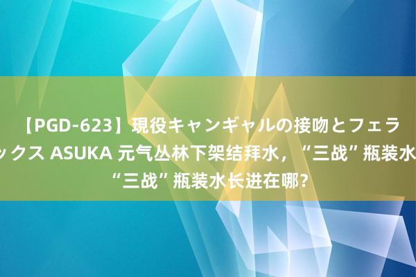 【PGD-623】現役キャンギャルの接吻とフェラチオとセックス ASUKA 元气丛林下架结拜水，“三战”瓶装水长进在哪？