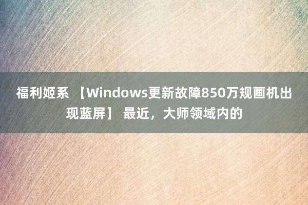 福利姬系 【Windows更新故障850万规画机出现蓝屏】 最近，大师领域内的