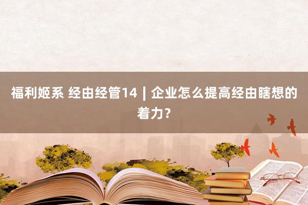 福利姬系 经由经管14∣企业怎么提高经由瞎想的着力？