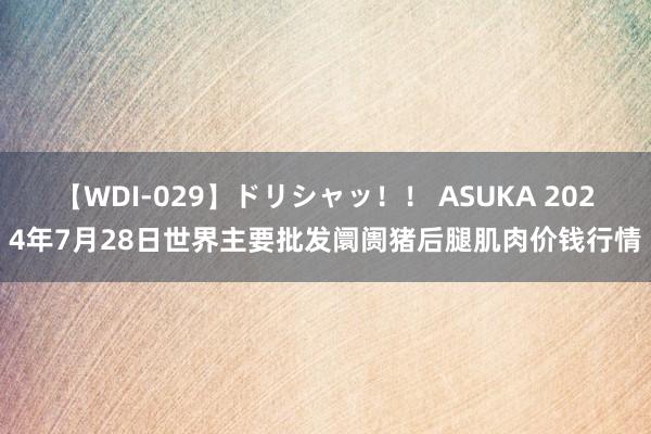 【WDI-029】ドリシャッ！！ ASUKA 2024年7月28日世界主要批发阛阓猪后腿肌肉价钱行情