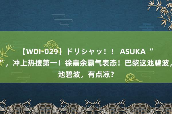 【WDI-029】ドリシャッ！！ ASUKA “雨霏别哭”，冲上热搜第一！徐嘉余霸气表态！巴黎这池碧