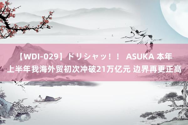 【WDI-029】ドリシャッ！！ ASUKA 本年上半年我海外贸初次冲破21万亿元 边界再更正高