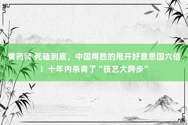 黄药师 死磕到底，中国得胜的甩开好意思国六倍！十年内杀青了“技艺大跨步”