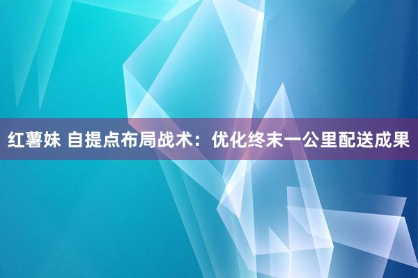 红薯妹 自提点布局战术：优化终末一公里配送成果