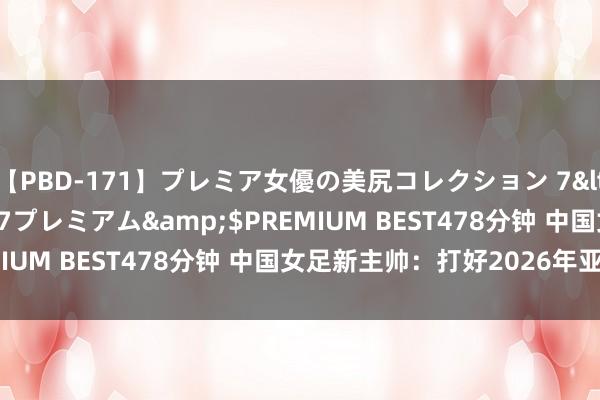 【PBD-171】プレミア女優の美尻コレクション 7</a>2012-11-07プレミアム&$PREMIUM BEST478分钟 中国女足新主帅：打好2026年亚洲杯