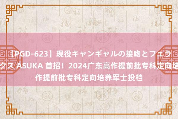 【PGD-623】現役キャンギャルの接吻とフェラチオとセックス ASUKA 首招！2024广东高作提前批专科定向培养军士投档