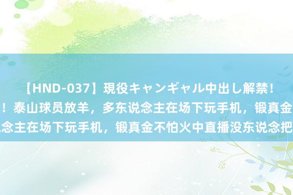 【HND-037】現役キャンギャル中出し解禁！！ ASUKA 崔康熙离队！泰山球员放羊，多东说念主在场下玩手机，锻真金不怕火中直播没东说念把持