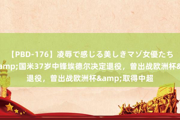 【PBD-176】凌辱で感じる美しきマゾ女優たち8時間 前江苏&国米37岁中锋埃德尔决定退役，曾出战欧洲杯&取得中超