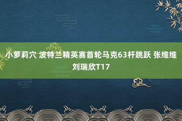 小萝莉穴 波特兰精英赛首轮马克63杆跳跃 张维维刘瑞欣T17