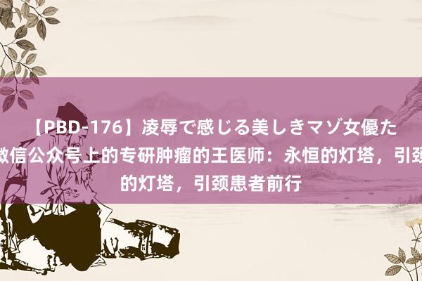 【PBD-176】凌辱で感じる美しきマゾ女優たち8時間 微信公众号上的专研肿瘤的王医师：永恒的灯塔，引颈患者前行