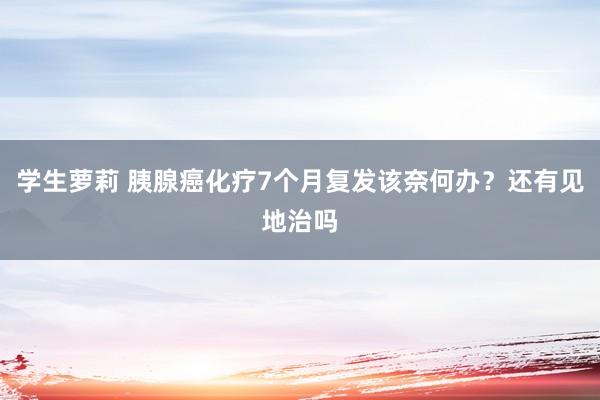 学生萝莉 胰腺癌化疗7个月复发该奈何办？还有见地治吗