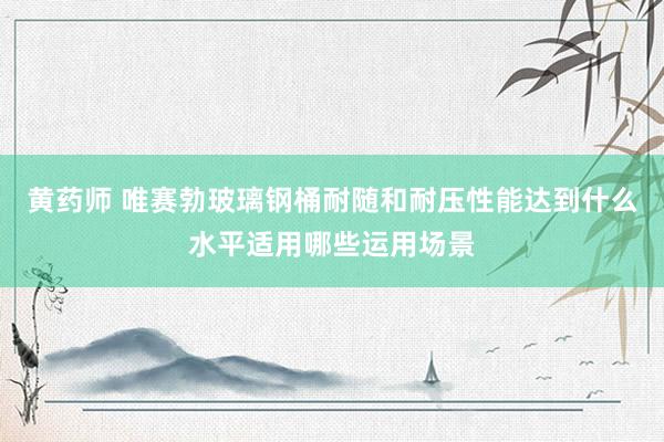 黄药师 唯赛勃玻璃钢桶耐随和耐压性能达到什么水平适用哪些运用场景