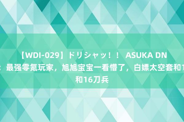 【WDI-029】ドリシャッ！！ ASUKA DNF手游：最强零氪玩家，旭旭宝宝一看懵了，白嫖太空套和16刀兵