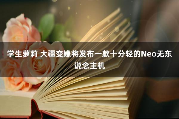 学生萝莉 大疆变嫌将发布一款十分轻的Neo无东说念主机