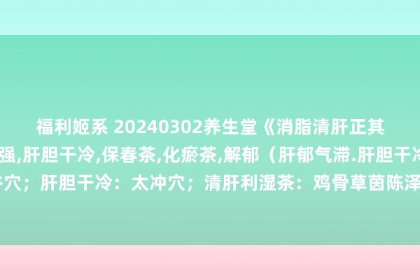 福利姬系 20240302养生堂《消脂清肝正其时》视频和札记:张引强，肝胆干冷，保春茶，化瘀茶，解郁（肝郁气滞.肝胆干冷；口干口苦：合谷穴；肝胆干冷：太冲穴；清肝利湿茶：鸡骨草茵陈泽泻萆薢；消脂降浊茶：丹参生山楂虎杖决明子；