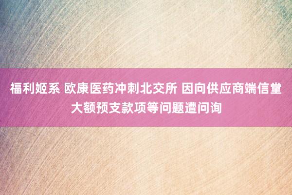 福利姬系 欧康医药冲刺北交所 因向供应商端信堂大额预支款项等问题遭问询