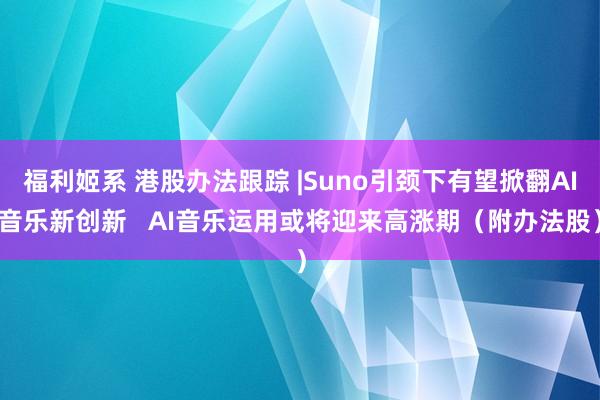 福利姬系 港股办法跟踪 |Suno引颈下有望掀翻AI音乐新创新   AI音乐运用或将迎来高涨期（附办法股）