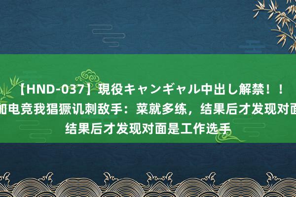 【HND-037】現役キャンギャル中出し解禁！！ ASUKA 参加电竞我猖獗讥刺敌手：菜就多练，结果后才发现对面是工作选手