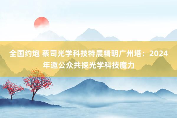 全国约炮 蔡司光学科技特展精明广州塔：2024年邀公众共探光学科技魔力