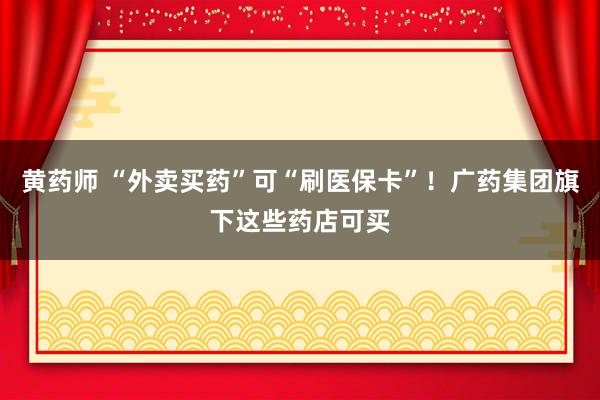 黄药师 “外卖买药”可“刷医保卡”！广药集团旗下这些药店可买