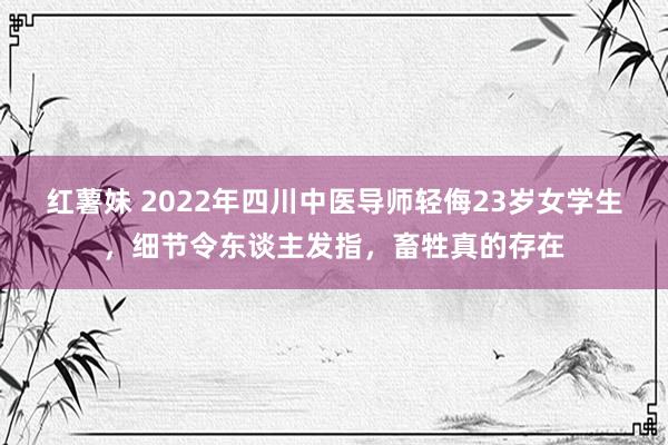 红薯妹 2022年四川中医导师轻侮23岁女学生，细节令东谈主发指，畜牲真的存在