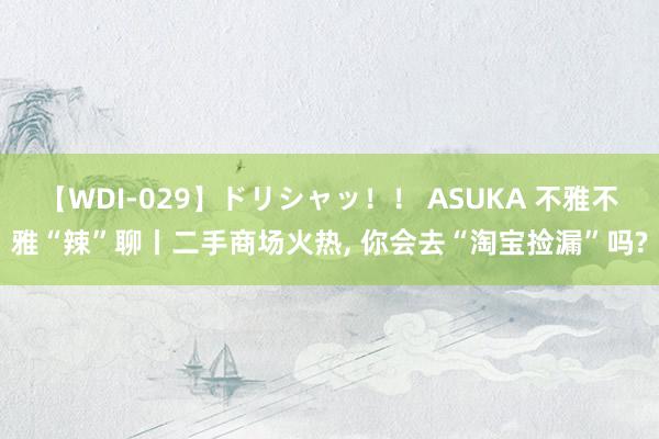 【WDI-029】ドリシャッ！！ ASUKA 不雅不雅“辣”聊丨二手商场火热， 你会去“淘宝捡漏”吗?