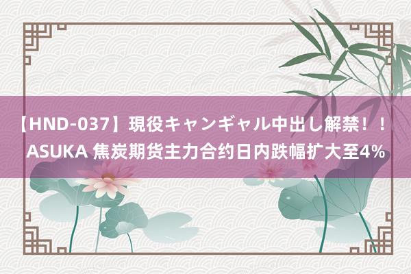 【HND-037】現役キャンギャル中出し解禁！！ ASUKA 焦炭期货主力合约日内跌幅扩大至4%