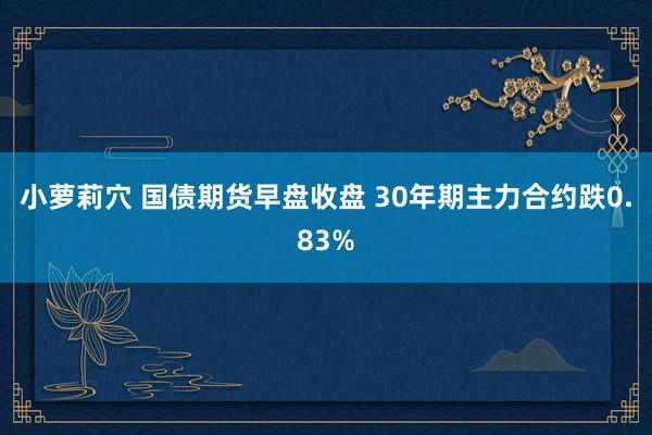 小萝莉穴 国债期货早盘收盘 30年期主力合约跌0.83%